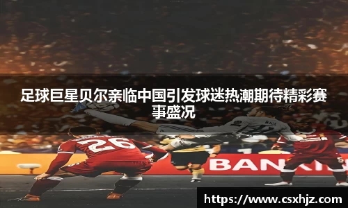 足球巨星贝尔亲临中国引发球迷热潮期待精彩赛事盛况